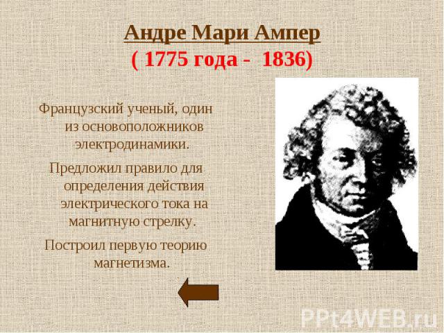 Андре Мари Ампер( 1775 года - 1836) Французский ученый, один из основоположников электродинамики. Предложил правило для определения действия электрического тока на магнитную стрелку. Построил первую теорию магнетизма.