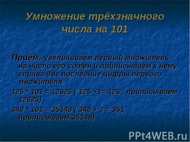 Умножение трёхзначного числа на 101 Приём: увеличиваем первый множитель на число его сотен и приписываем к нему справа две последние цифры первого множителя125 * 101 = 12625 ( 125 +1= 126 , приписываем 12625)348 * 101 = 35148 ( 348 + 3 = 351, припис…