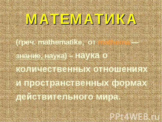МАТЕМАТИКА (греч. mathematike, от mathema — знание, наука) – наука о количественных отношениях и пространственных формах действительного мира.