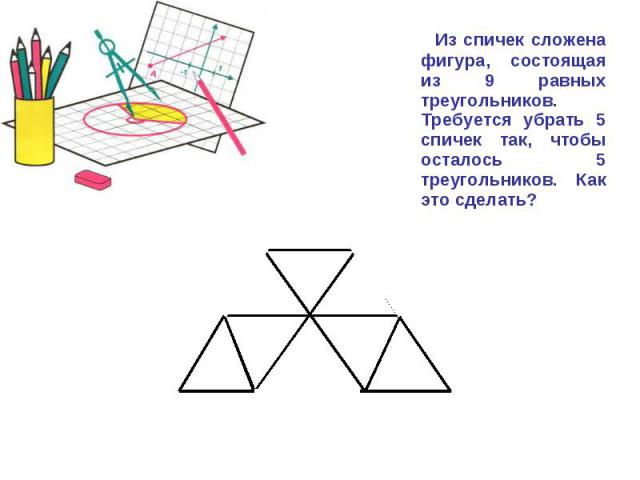 Из спичек сложена фигура, состоящая из 9 равных треугольников. Требуется убрать 5 спичек так, чтобы осталось 5 треугольников. Как это сделать?