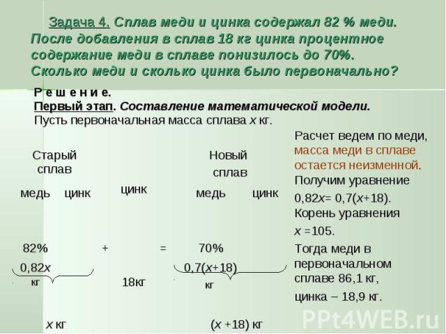 Задача 4. Сплав меди и цинка содержал 82 % меди. После добавления в сплав 18 кг цинка процентное содержание меди в сплаве понизилось до 70%. Сколько меди и сколько цинка было первоначально? Р е ш е н и е. Первый этап. Составление математической моде…