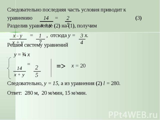 Следовательно последняя часть условия приводит к уравнению = (3)Разделив уравнение (2) на (1), получим = , отсюда у = х. Решим систему уравнений у = ¾ х = Следовательно, у = 15, а из уравнения (2) l = 280.Ответ: 280 м, 20 м/мин, 15 м/мин.