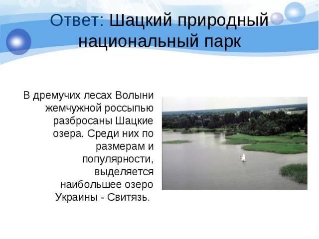 Ответ: Шацкий природный национальный парк В дремучих лесах Волыни жемчужной россыпью разбросаны Шацкие озера. Среди них по размерам и популярности, выделяется наибольшее озеро Украины - Свитязь.