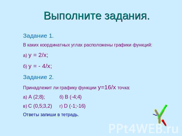 Выполните задания. Задание 1.В каких координатных углах расположены графики функций: а) у = 2/х;б) у = - 4/х; Задание 2.Принадлежит ли графику функции у=16/х точка:а) А (2;8);б) В (-4;4)в) С (0,5;3,2)г) D (-1;-16)Ответы запиши в тетрадь.