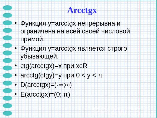 ArcctgхФункция y=arcctgx непрерывна и ограничена на всей своей числовой прямой. Функция y=arcctgx является строго убывающей.ctg(arcctgx)=x при xєRarcctg(ctgy)=y при 0 < y < πD(arcctgx)=(-∞;∞)E(arcctgx)=(0; π)