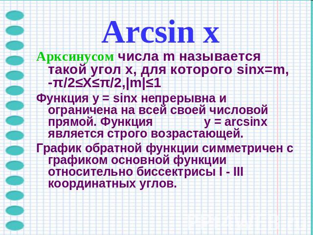 Arcsin хАрксинусом числа m называется такой угол x, для которого sinx=m, -π/2≤X≤π/2,|m|≤1Функция y = sinx непрерывна и ограничена на всей своей числовой прямой. Функция y = arcsinx является строго возрастающей.График обратной функции симметричен с г…