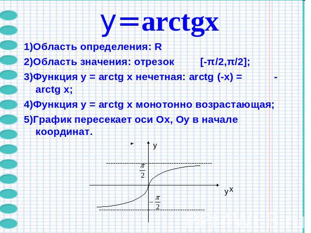 y=arctgх1)Область определения: R 2)Область значения: отрезок [-π/2,π/2];3)Функция y = arctg x нечетная: arctg (-x) = - arctg x;4)Функция y = arctg x монотонно возрастающая; 5)График пересекает оси Ох, Оу в начале координат.
