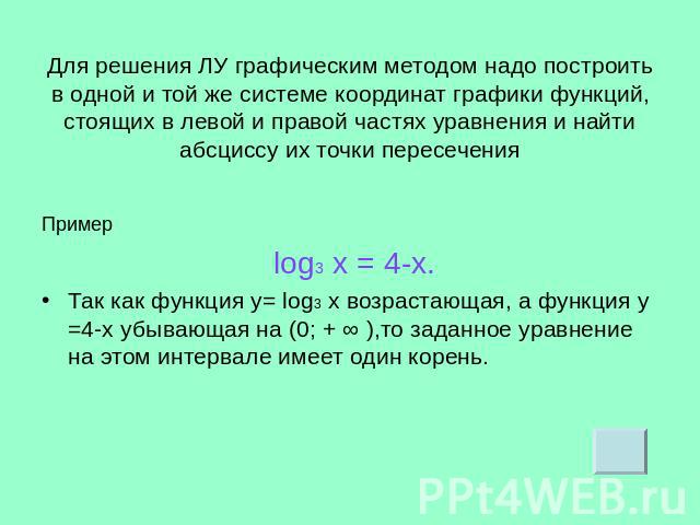 Для решения ЛУ графическим методом надо построить в одной и той же системе координат графики функций, стоящих в левой и правой частях уравнения и найти абсциссу их точки перес ечения Пример log3 х = 4-х.Так как функция у= log3 х возрастающая, а функ…