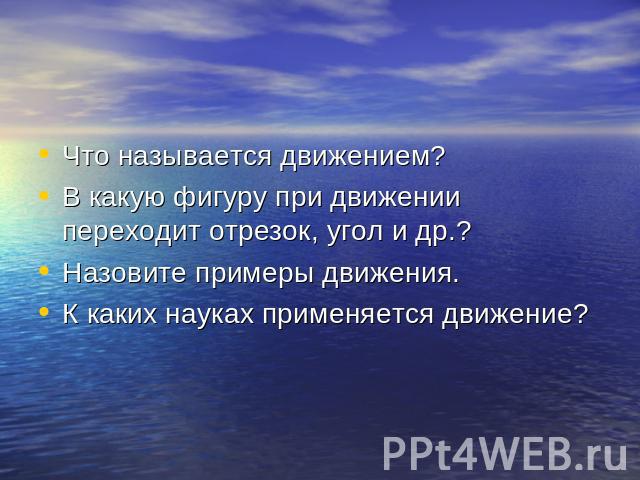 Что называется движением?В какую фигуру при движении переходит отрезок, угол и др.?Назовите примеры движения.К каких науках применяется движение?