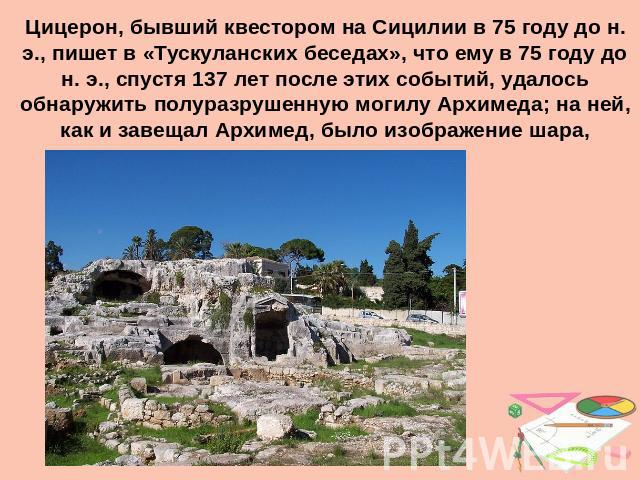 Цицерон, бывший квестором на Сицилии в 75 году до н. э., пишет в «Тускуланских беседах», что ему в 75 году до н. э., спустя 137 лет после этих событий, удалось обнаружить полуразрушенную могилу Архимеда; на ней, как и завещал Архимед, было изображен…