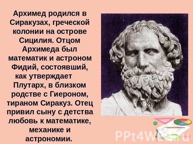 Архимед родился в Сиракузах, греческой колонии на острове Сицилия. Отцом Архимеда был математик и астроном Фидий, состоявший, как утверждает Плутарх, в близком родстве с Гиероном, тираном Сиракуз. Отец привил сыну с детства любовь к математике, меха…