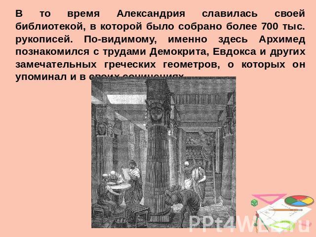 В то время Александрия славилась своей библиотекой, в которой было собрано более 700 тыс. рукописей. По-видимому, именно здесь Архимед познакомился с трудами Демокрита, Евдокса и других замечательных греческих геометров, о которых он упоминал и в св…
