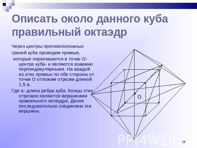 Описать около данного куба правильный октаэдр Через центры противоположных граней куба проведем прямые, которые пересекаются в точке О- центре куба- и являются взаимно перпендикулярными. На каждой из этих прямых по обе стороны от точки О отложим отр…