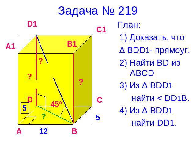Задача № 219 План: 1) Доказать, что ∆ BDD1- прямоуг. 2) Найти BD из ABCD 3) Из ∆ BDD1 найти < DD1B. 4) Из ∆ ВDD1 найти DD1.