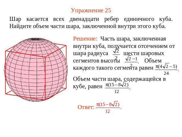 Упражнение 25 Шар касается всех двенадцати ребер единичного куба. Найдите объем части шара, заключенной внутри этого куба.Решение: Часть шара, заключенная внутри куба, получается отсечением от шара радиуса шести шаровых сегментов высоты Объем каждог…