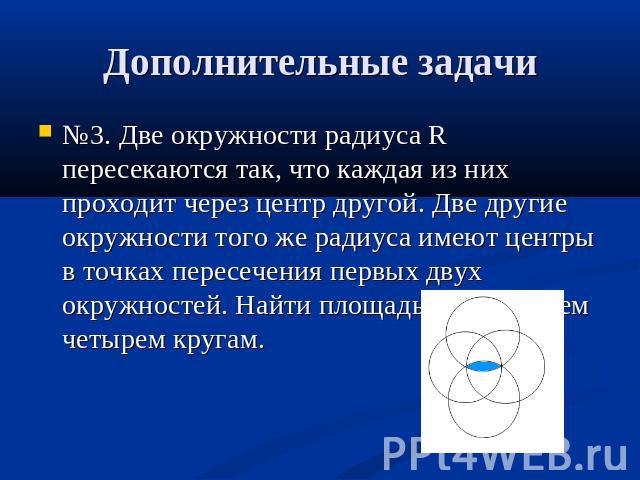 Дополнительные задачи №3. Две окружности радиуса R пересекаются так, что каждая из них проходит через центр другой. Две другие окружности того же радиуса имеют центры в точках пересечения первых двух окружностей. Найти площадь, общую всем четырем кругам.