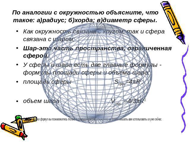 По аналогии с окружностью объясните, что такое: а)радиус; б)хорда; в)диаметр сферы. Как окружность связана с кругом, так и сфера связана с шаром; Шар-это часть пространства, ограниченная сферой.У сферы и шара есть две главные формулы - формулы площа…