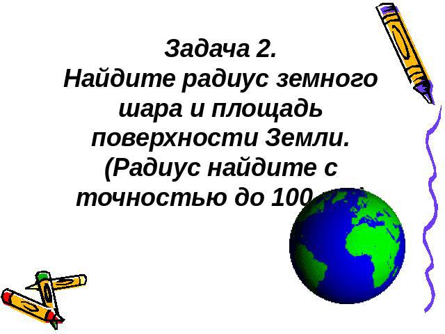 Задача 2.Найдите радиус земного шара и площадь поверхности Земли.(Радиус найдите с точностью до 100 км.)