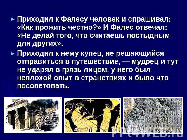 Приходил к Фалесу человек и спрашивал: «Как прожить честно?» И Фалес отвечал: «Не делай того, что считаешь постыдным для других». Приходил к нему купец, не решающийся отправиться в путешествие, — мудрец и тут не ударял в грязь лицом, у него был непл…