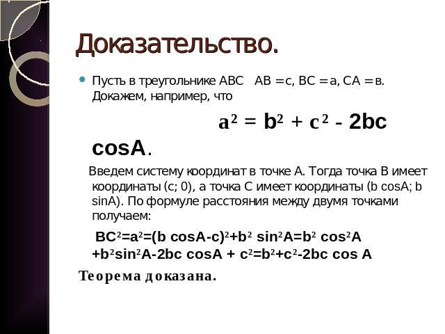 Доказательство. Пусть в треугольнике АВС АВ = с, ВС = а, СА = в. Докажем, например, что а² = b² + с² - 2bc cosA. Введем систему координат в точке А. Тогда точка В имеет координаты (с; 0), а точка С имеет координаты (b cosA; b sinA). По формуле расст…