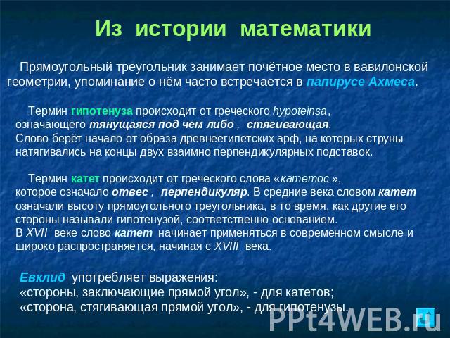 Из истории математики Прямоугольный треугольник занимает почётное место в вавилонской геометрии, упоминание о нём часто встречается в папирусе Ахмеса. Термин гипотенуза происходит от греческого hypoteinsa, означающего тянущаяся под чем либо , стягив…