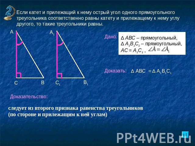 Если катет и прилежащий к нему острый угол одного прямоугольного треугольника соответственно равны катету и прилежащему к нему углу другого, то такие треугольники равны.следует из второго признака равенства треугольников (по стороне и прилежащим к н…
