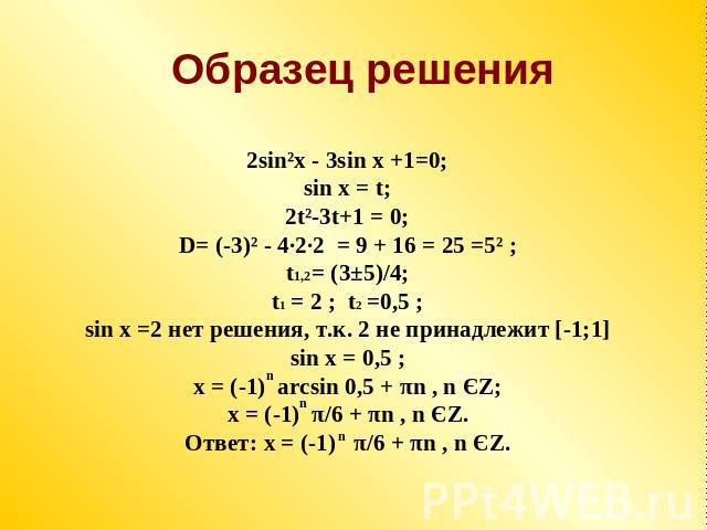 Образец решения 2sin²x - 3sin x +1=0;sin x = t;2t²-3t+1 = 0;D= (-3)² - 4·2·2 = 9 + 16 = 25 =5² ;t1,2= (3±5)/4;t1 = 2 ; t2 =0,5 ;sin x =2 нет решения, т.к. 2 не принадлежит [-1;1]sin x = 0,5 ;x = (-1) arcsin 0,5 + πn , n ЄZ;x = (-1) π/6 + πn , n ЄZ.О…
