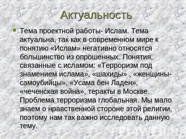 Актуальность Тема проектной работы- Ислам. Тема актуальна, так как в современном мире к понятию «Ислам» негативно относятся большинство из опрошенных. Понятия, связанные с исламом: «Терроризм под знамением ислама», «шахиды» , «женщины-самоубийцы», «…