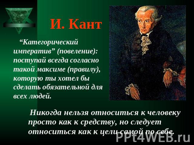 И. Кант “Категорический императив” (повеление): поступай всегда согласно такой максиме (правилу), которую ты хотел бы сделать обязательной для всех людей. Никогда нельзя относиться к человеку просто как к средству, но следует относиться как к цели с…