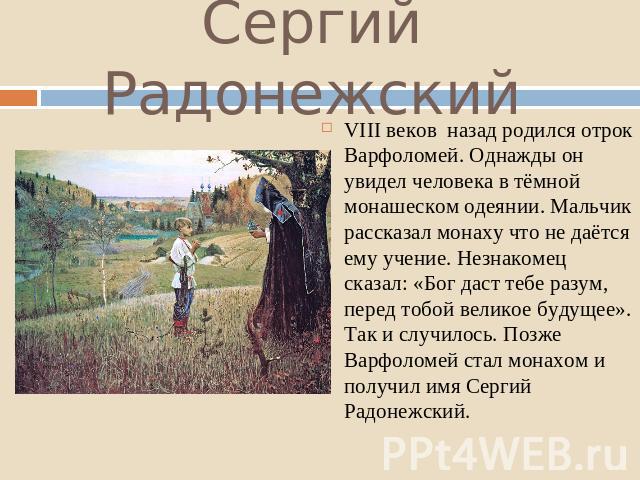 Сергий Радонежский VIII веков назад родился отрок Варфоломей. Однажды он увидел человека в тёмной монашеском одеянии. Мальчик рассказал монаху что не даётся ему учение. Незнакомец сказал: «Бог даст тебе разум, перед тобой великое будущее». Так и слу…