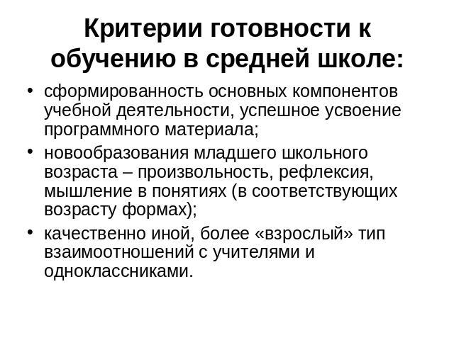 Критерии готовности к обучению в средней школе: сформированность основных компонентов учебной деятельности, успешное усвоение программного материала;новообразования младшего школьного возраста – произвольность, рефлексия, мышление в понятиях (в соот…