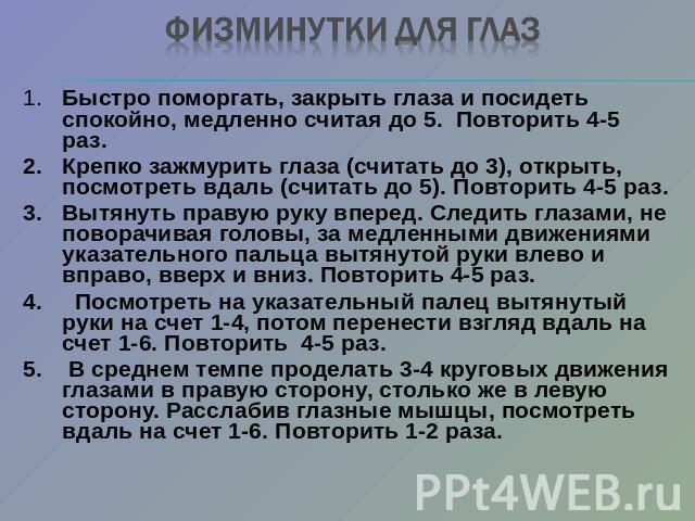 Физминутки для глаз 1.Быстро поморгать, закрыть глаза и посидеть спокойно, медленно считая до 5. Повторить 4-5 раз.2.Крепко зажмурить глаза (считать до 3), открыть, посмотреть вдаль (считать до 5). Повторить 4-5 раз.3.Вытянуть правую руку вперед. Сл…