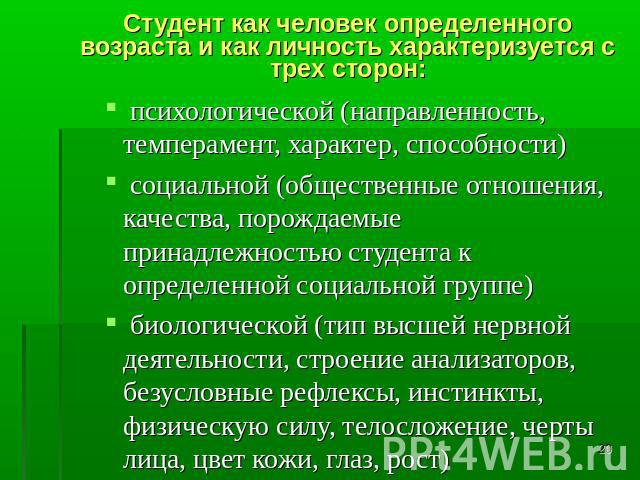 Студент как человек определенного возраста и как личность характеризуется с трех сторон: психологической (направленность, темперамент, характер, способности) социальной (общественные отношения, качества, порождаемые принадлежностью студента к опреде…