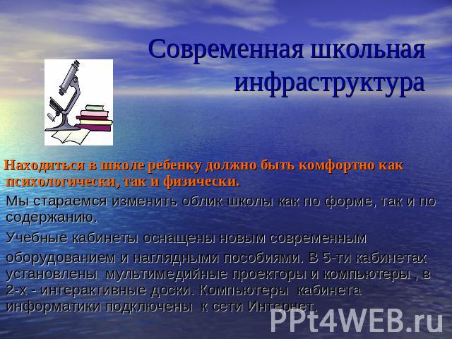 Современная школьная инфраструктура Находиться в школе ребенку должно быть комфортно как психологически, так и физически. Мы стараемся изменить облик школы как по форме, так и по содержанию. Учебные кабинеты оснащены новым современным   оборудование…