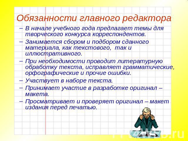 Обязанности главного редактора В начале учебного года предлагает темы для творческого конкурса корреспондентов.Занимается сбором и подбором сданного материала, как текстового, так и иллюстративного.При необходимости проводит литературную обработку т…