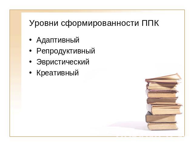 Уровни сформированности ППК АдаптивныйРепродуктивный ЭвристическийКреативный