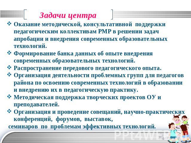 Задачи центра Оказание методической, консультативной поддержки педагогическим коллективам РМР в решении задач апробации и внедрения современных образовательных технологий.Формирование банка данных об опыте внедрения современных образовательных техно…