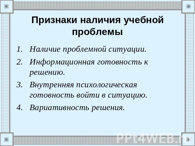 Признаки наличия учебной проблемы Наличие проблемной ситуации.Информационная готовность к решению.Внутренняя психологическая готовность войти в ситуацию.Вариативность решения.