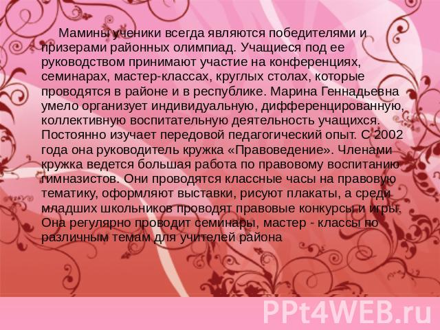 Мамины ученики всегда являются победителями и призерами районных олимпиад. Учащиеся под ее руководством принимают участие на конференциях, семинарах, мастер-классах, круглых столах, которые проводятся в районе и в республике. Марина Геннадьевна умел…