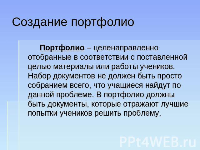 Создание портфолио Портфолио – целенаправленно отобранные в соответствии с поставленной целью материалы или работы учеников. Набор документов не должен быть просто собранием всего, что учащиеся найдут по данной проблеме. В портфолио должны быть доку…