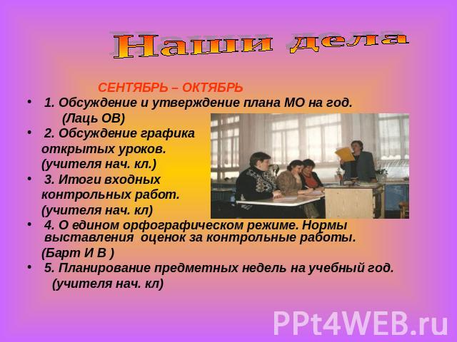 Наши дела СЕНТЯБРЬ – ОКТЯБРЬ1. Обсуждение и утверждение плана МО на год. (Лаць ОВ)2. Обсуждение графика открытых уроков. (учителя нач. кл.)3. Итоги входных контрольных работ. (учителя нач. кл)4. О едином орфографическом режиме. Нормы выставления оце…