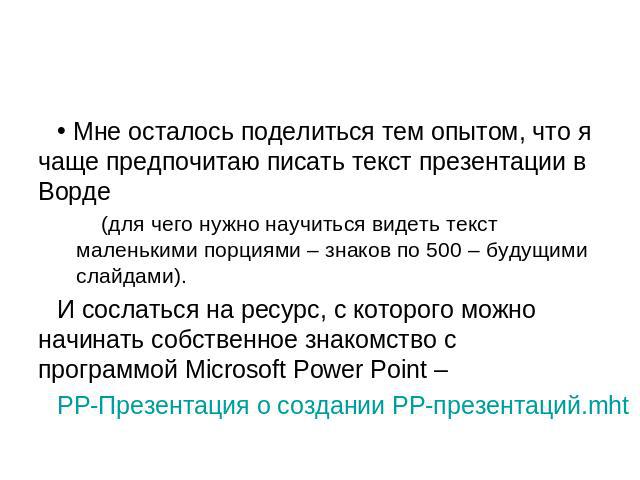 Мне осталось поделиться тем опытом, что я чаще предпочитаю писать текст презентации в Ворде(для чего нужно научиться видеть текст маленькими порциями – знаков по 500 – будущими слайдами).И сослаться на ресурс, с которого можно начинать собственное з…