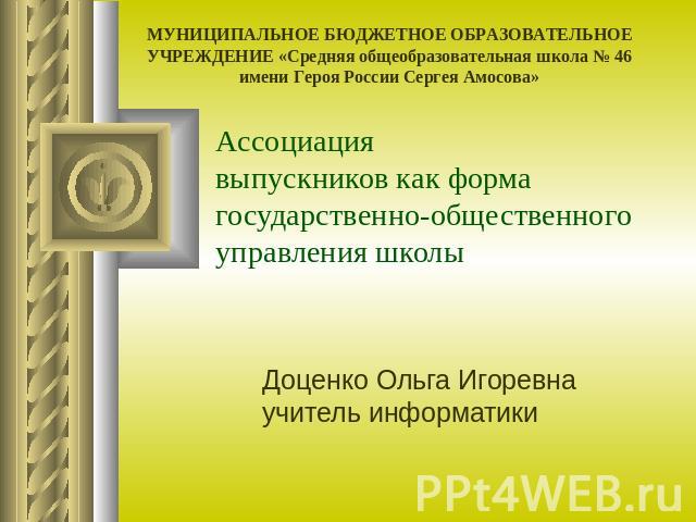 МУНИЦИПАЛЬНОЕ БЮДЖЕТНОЕ ОБРАЗОВАТЕЛЬНОЕ УЧРЕЖДЕНИЕ «Средняя общеобразовательная школа № 46 имени Героя России Сергея Амосова» Ассоциациявыпускников как форма государственно-общественного управления школы Доценко Ольга Игоревна учитель информатики