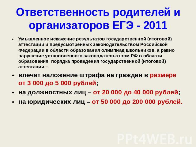 Ответственность родителей и организаторов ЕГЭ - 2011 Умышленное искажение результатов государственной (итоговой) аттестации и предусмотренных законодательством Российской Федерации в области образования олимпиад школьников, а равно нарушение установ…