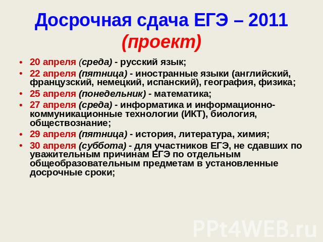 Досрочная сдача ЕГЭ – 2011(проект) 20 апреля (среда) - русский язык;22 апреля (пятница) - иностранные языки (английский, французский, немецкий, испанский), география, физика;25 апреля (понедельник) - математика;27 апреля (среда) - информатика и инфо…