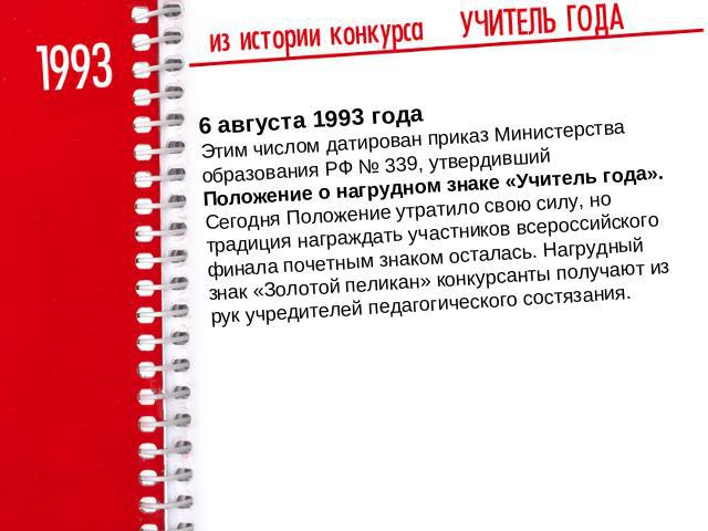 6 августа 1993 годаЭтим числом датирован приказ Министерства образования РФ № 339, утвердивший Положение о нагрудном знаке «Учитель года». Сегодня Положение утратило свою силу, но традиция награждать участников всероссийского финала почетным знаком …
