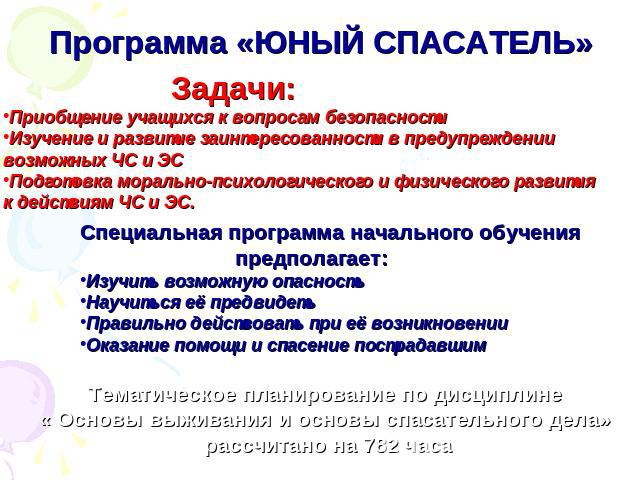 Программа «ЮНЫЙ СПАСАТЕЛЬ» Задачи:Приобщение учащихся к вопросам безопасностиИзучение и развитие заинтересованности в предупреждениивозможных ЧС и ЭСПодготовка морально-психологического и физического развитияк действиям ЧС и ЭС.Специальная программа…