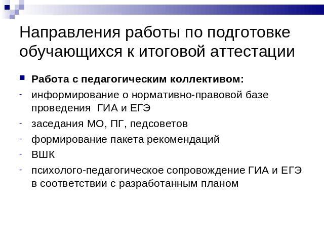 Направления работы по подготовке обучающихся к итоговой аттестации Работа с педагогическим коллективом:информирование о нормативно-правовой базе проведения ГИА и ЕГЭзаседания МО, ПГ, педсоветовформирование пакета рекомендацийВШКпсихолого-педагогичес…