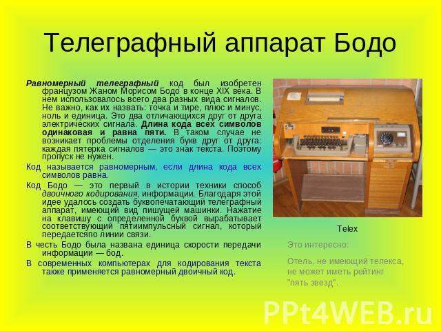 Телеграфный аппарат Бодо Равномерный телеграфный код был изобретен французом Жаном Морисом Бодо в конце XIX века. В нем использовалось всего два разных вида сигналов. Не важно, как их назвать: точка и тире, плюс и минус, ноль и единица. Это два отли…