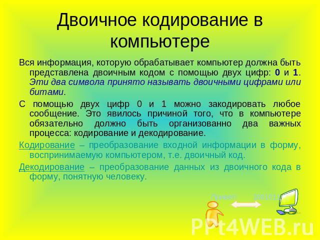 Двоичное кодирование в компьютере Вся информация, которую обрабатывает компьютер должна быть представлена двоичным кодом с помощью двух цифр: 0 и 1. Эти два символа принято называть двоичными цифрами или битами. С помощью двух цифр 0 и 1 можно закод…